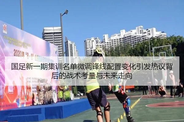 国足新一期集训名单微调锋线配置变化引发热议背后的战术考量与未来走向